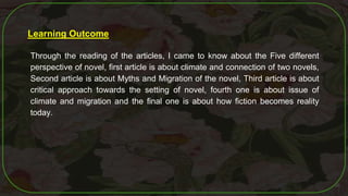 56
Learning Outcome
Through the reading of the articles, I came to know about the Five different
perspective of novel, first article is about climate and connection of two novels,
Second article is about Myths and Migration of the novel, Third article is about
critical approach towards the setting of novel, fourth one is about issue of
climate and migration and the final one is about how fiction becomes reality
today.
 