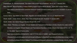 Dnyaneshwar, Dr. Panchal Anantrao. “Gun Island: Not a Fiction but a Prediction.” vol. 9, no. 2, February 2021.
Elkan, Michael. “Record Number of Indians Seeking Asylum in US at Mexico Border.” South Asia Investor Review,
https://www.southasiainvestor.com/2022/10/record-number-of-indians-seeking-asylum.html. Accessed 10 January
2023.
Francis, Ashna. “Gun Island: A Tale of Myth, Migration and Climate Change.” vol. 9, no. 9, September 2021.
Ghosh, Amitav. Amitav Ghosh : Home, https://www.amitavghosh.com/. Accessed 10 January 2023.
Ghosh, Amitav. Gun Island. Penguin Random House India, 2019.
Gilson, Edwin. “Planetary Los Angeles: Climate Realism and Transnational Narrative in Amitav Ghosh’s Gun Island (2019).”
Planetary Los Angeles: Climate Realism and Transnational Narrative in Amitav Ghosh’s Gun Island (2019), vol. 19,
no. 2-3, 2022. Taylor & Francis online,
https://www.tandfonline.com/doi/full/10.1080/14775700.2022.2114286#:~:text=Research%20Article-
,Planetary%20Los%20Angeles%3A%20Climate%20Realism%20and%20Transnational%20Narrative,Amitav%20Gho
sh's%20Gun%20Island%20(2019)&text=This%20essay%20argues%20that%20t. Accessed Sunday January 2023. 59
 