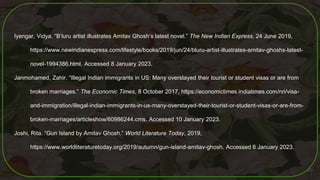 Iyengar, Vidya. “B’luru artist illustrates Amitav Ghosh’s latest novel.” The New Indian Express, 24 June 2019,
https://www.newindianexpress.com/lifestyle/books/2019/jun/24/bluru-artist-illustrates-amitav-ghoshs-latest-
novel-1994386.html. Accessed 8 January 2023.
Janmohamed, Zahir. “Illegal Indian immigrants in US: Many overstayed their tourist or student visas or are from
broken marriages.” The Economic Times, 8 October 2017, https://economictimes.indiatimes.com/nri/visa-
and-immigration/illegal-indian-immigrants-in-us-many-overstayed-their-tourist-or-student-visas-or-are-from-
broken-marriages/articleshow/60986244.cms. Accessed 10 January 2023.
Joshi, Rita. “Gun Island by Amitav Ghosh.” World Literature Today, 2019,
https://www.worldliteraturetoday.org/2019/autumn/gun-island-amitav-ghosh. Accessed 6 January 2023.
60
 