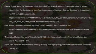 Khoche, Pranav. “From The Sundarbans to Italy: Ecocritical Concerns in The Hungry Tide and Gun Island by Amitav
Ghosh.” From The Sundarbans to Italy: Ecocritical Concerns in The Hungry Tide and Gun Island by Amitav Ghosh,
vol. VIII, no. 1, 2021. academia.edu,
https://www.academia.edu/50981118/From_The_Sundarbans_to_Italy_Ecocritical_Concerns_in_The_Hungry_Tide_
and_Gun_Island_by_Amitav_Ghosh. Accessed Sunday January 2023.
Paul, Ruchira. “Review of "Gun Island" by Amitav Ghosh.” 3 Quarks Daily, 23 September 2019,
https://3quarksdaily.com/3quarksdaily/2019/09/review-of-gun-island-by-amitav-ghosh.html. Accessed 11 January
2023.
“Transnational fantasy: Gun Island.” EducationWorld, 2020, https://www.educationworld.in/transnational-fantasy-gun-
island/. Accessed 11 1 2023.
“World Map: A clickable map of world countries :-).” Geology.com, https://geology.com/world/world-map.shtml. Accessed 6
January 2023.
61
 