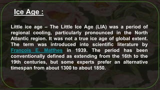 7
Little ice age – The Little Ice Age (LIA) was a period of
regional cooling, particularly pronounced in the North
Atlantic region. It was not a true ice age of global extent.
The term was introduced into scientific literature by
François E. Matthes in 1939. The period has been
conventionally defined as extending from the 16th to the
19th centuries, but some experts prefer an alternative
timespan from about 1300 to about 1850.
Ice Age :
 