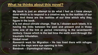 8
What he thinks about this novel?
- My book is just an attempt to do what I feel as I have always
done which is to respond in a creative way to the realities of our
time. And these are the realities of our time which why they
figure in the book.
- It is not about climate change. That is, I disown such labels. It is
having the links between the past and present and in those
links one of the link or period interesting is the seventeenth
century. Cause which is the last time the earth went through the
traumatic tribulation.
- Global novel
- Research work for Migration – He has lived there with refugee
and to the days were eye opening to him.
- Bandook – Etymological history
 