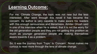 9
Learning Outcome:
For me, Climate Change, the topic was not new but the less
interested. After went through this novel it has became the
concern. As author is very capable to make aware his readers
with this enough seriousness and literariness. Amitav Ghosh said
in one of his interview when he is asked, that it is not the worry for
the old generation people and they are not getting this problem as
much as younger generation people are making themselves
aware towards it as a problem.
So, it was the journey from ‘Topic’ to ‘Concern’. Novel makes me
curious to read more through the lens of climate change.
 