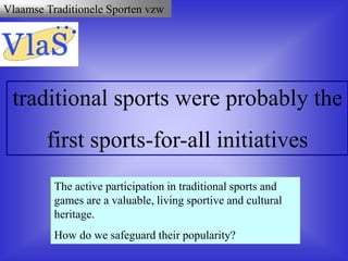 Vlaamse Traditionele Sporten vzw
traditional sports were probably the
first sports-for-all initiatives
The active participation in traditional sports and
games are a valuable, living sportive and cultural
heritage.
How do we safeguard their popularity?
 