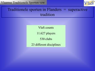 Vlaamse Traditionele Sporten vzw
Traditionele sporten in Flanders = superactive
tradition
VlaS counts
11.627 players
530 clubs
23 different disciplines
 