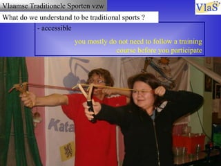 Vlaamse Traditionele Sporten vzw
- accessible
you mostly do not need to follow a training
course before you participate
What do we understand to be traditional sports ?
 