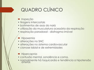 QUADRO CLÍNICO
 Inspeção
• tiragens intercostais
• batimentos de asas do nariz
• utilização da musculatura acessória da respiração
• respiração paradoxal - diafragma imóvel
 Hipoxemia
• alterações no SNC
• alterações no sistema cardiovascular
• cianose labial e de extremidades
 Hipercapnia
• confusão mental, sonolência e coma.
• normalmente há taquicardia e tendência a hipotensão
arterial.
 