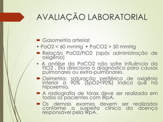 AVALIAÇÃO LABORATORIAL
 Gasometria arterial:
• PaO2 < 60 mmHg • PaCO2 > 50 mmHg
 Relação PaO2/FIO2 (após administração de
oxigênio)
• A análise da PaCO2 não sofre influência da
FIO2 . Ela direciona o diagnóstico para causas
pulmonares ou extra-pulmonares.
 Oximetria: saturação periférica de oxigênio
inferior a 90% (SpO2<90%) indica que há
hipoxemia.
 A radiografia de tórax deve ser realizada em
todos os pacientes com IRpA.
 Os demais exames devem ser realizados
conforme a suspeita clínica da doença
responsável pela IRpA.
 