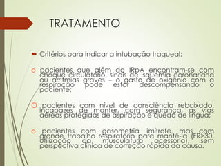 TRATAMENTO
 Critérios para indicar a intubação traqueal:
o pacientes que além da IRpA encontram-se com
choque circulatório, sinais de isquemia coronariana
ou arritmias graves – o gasto de oxigênio com a
respiração pode estar descompensando o
paciente;
O pacientes com nível de consciência rebaixado,
incapazes de manter, com segurança, as vias
aéreas protegidas de aspiração e queda de língua;
o pacientes com gasometria limítrofe, mas com
grande trabalho respiratório para mantê-la (FR>30,
utilização da musculatura acessória), sem
perspectiva clínica de correção rápida da causa.
 