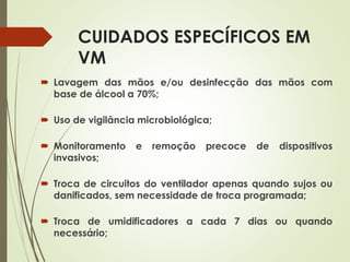 CUIDADOS ESPECÍFICOS EM
VM
 Lavagem das mãos e/ou desinfecção das mãos com
base de álcool a 70%;
 Uso de vigilância microbiológica;
 Monitoramento e remoção precoce de dispositivos
invasivos;
 Troca de circuitos do ventilador apenas quando sujos ou
danificados, sem necessidade de troca programada;
 Troca de umidificadores a cada 7 dias ou quando
necessário;
 