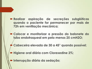  Realizar aspiração de secreções subglóticas
quando o paciente for permanecer por mais de
72h em ventilação mecânica;
 Colocar e monitorizar a pressão do balonete do
tubo endotraqueal em pelo menos 25 cmH2O;
 Cabeceira elevada de 30 a 45° quando possível;
 Higiene oral diária com Clorexedine 2%;
 Interrupção diária da sedação;
 
