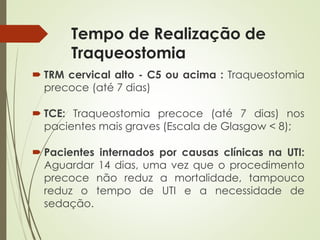 Tempo de Realização de
Traqueostomia
 TRM cervical alto - C5 ou acima : Traqueostomia
precoce (até 7 dias)
 TCE: Traqueostomia precoce (até 7 dias) nos
pacientes mais graves (Escala de Glasgow < 8);
 Pacientes internados por causas clínicas na UTI:
Aguardar 14 dias, uma vez que o procedimento
precoce não reduz a mortalidade, tampouco
reduz o tempo de UTI e a necessidade de
sedação.
 