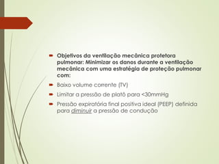  Objetivos da ventilação mecânica protetora
pulmonar: Minimizar os danos durante a ventilação
mecânica com uma estratégia de proteção pulmonar
com:
 Baixo volume corrente (TV)
 Limitar a pressão de platô para <30mmHg
 Pressão expiratória final positiva ideal (PEEP) definida
para diminuir a pressão de condução
 