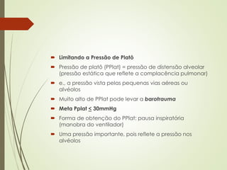  Limitando a Pressão de Platô
 Pressão de platô (PPlat) = pressão de distensão alveolar
(pressão estática que reflete a complacência pulmonar)
 e., a pressão vista pelas pequenas vias aéreas ou
alvéolos
 Muito alto de PPlat pode levar a barotrauma
 Meta Pplat < 30mmHg
 Forma de obtenção do PPlat: pausa inspiratória
(manobra do ventilador)
 Uma pressão importante, pois reflete a pressão nos
alvéolos
 