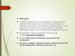  PEEP ideal
 A PEEP é protetora e é importante configurá-la de
maneira ideal para que, durante a expiração, os
alvéolos não entrem em colapso (atelectasia), o que
ajudará a manter a área de superfície alveolar
adequada para que a difusão de oxigênio continue
 No entanto, nenhum estudo mostrou que
a PEEP elevada é protetora
 A PEEP ideal pode minimizar as pressões de
condução
 Amato e colegas “Driving Pressure and Survival in the
Acute Respiratory Distress Syndrome” [1]
 