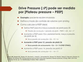 Drive Pressure (∆P) pode ser medida
por [Plateau pressure – PEEP]
 Exemplo: paciente recém-intubado
 Defina o modo de controle de volume com 6ml/kg
 Como calcular a PEEP ideal:
 Defina PEEP para 8 e meça a pressão de platô para 25
 Pressão de condução = (pressão de platô – PEEP) = (25 – 8) = 17
 Aumente a PEEP para 10 e, posteriormente, meça a pressão
de platô de 26
 Nova pressão de condução = 26 – 10 = 16
 Aumente a PEEP para 12, pressão de platô 26
 Nova pressão de acionamento = 26 – 12 = 14 (PEEP ÓTIMO)
 Aumente a PEEP para 14, pressão de platô 31
 Nova pressão de condução = 31 – 14 = 17
Amato MB, Meade MO, Slutsky AS, Brochard L, Costa EL, Schoenfeld DA, Stewart TE, Briel M, Talmor D, Mercat A, Richard JC,
Carvalho CR, Brower RG. Driving pressure and survival in the acute respiratory distress syndrome. N Engl J Med. 2015 Feb
19;372(8):747-55. doi: 10.1056/NEJMsa1410639. PMID: 25693014.
 