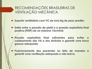 RECOMENDAÇÕES BRASILEIRAS DE
VENTILAÇÃO MECÂNICA
 Suporte ventilatório com VC de 6mL/Kg de peso predito;
 Delta entre a pressão de platô e a pressão expiratória final
positiva (PEEP) de no máximo 15cmH20;
 Pressão expiratória final suficientes para evitar o
colabamento das VA e dos alvéolos e garantir uma troca
gasosa adequada;
 Posicionamento dos pacientes no leito de maneira a
garantir uma ventilação adequada e não lesiva;
 