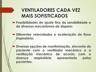 VENTILADORES CADA VEZ
MAIS SOFISTICADOS
 Possibilidades de ajuste fino de sensibilidade e
de diversos mecanismos de disparo;
 Diferentes velocidades e aceleração de fluxo
inspiratório;
 Diversas opções de monitorização, sincronia do
paciente com o ventilador mecânico e a
ventilação mecânica de acordo com a
doença respiratória apresentada pelos
pacientes.
 
