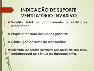 INDICAÇÃO DE SUPORTE
VENTILATÓRIO INVASIVO
 Substitui total ou parcialmente a ventilação
espontânea;
 Propicia melhora das trocas gasosas;
 Diminuição do trabalho respiratório;
 Utilizada de forma invasiva por meio de um tubo
endotraqueal ou cânula de traqueostomia.
 