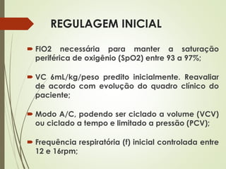REGULAGEM INICIAL
 FIO2 necessária para manter a saturação
periférica de oxigênio (SpO2) entre 93 a 97%;
 VC 6mL/kg/peso predito inicialmente. Reavaliar
de acordo com evolução do quadro clínico do
paciente;
 Modo A/C, podendo ser ciclado a volume (VCV)
ou ciclado a tempo e limitado a pressão (PCV);
 Frequência respiratória (f) inicial controlada entre
12 e 16rpm;
 