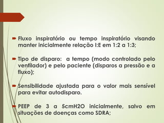  Fluxo inspiratório ou tempo inspiratório visando
manter inicialmente relação I:E em 1:2 a 1:3;
 Tipo de disparo: a tempo (modo controlado pelo
ventilador) e pelo paciente (disparos a pressão e a
fluxo);
 Sensibilidade ajustada para o valor mais sensível
para evitar autodisparo.
 PEEP de 3 a 5cmH2O inicialmente, salvo em
situações de doenças como SDRA;
 