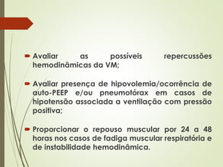  Avaliar as possíveis repercussões
hemodinâmicas da VM;
 Avaliar presença de hipovolemia/ocorrência de
auto-PEEP e/ou pneumotórax em casos de
hipotensão associada a ventilação com pressão
positiva;
 Proporcionar o repouso muscular por 24 a 48
horas nos casos de fadiga muscular respiratória e
de instabilidade hemodinâmica.
 
