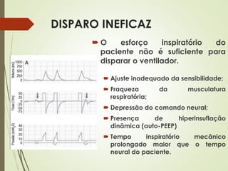 DISPARO INEFICAZ
 O esforço inspiratório do
paciente não é suficiente para
disparar o ventilador.
 Ajuste inadequado da sensibilidade;
 Fraqueza da musculatura
respiratória;
 Depressão do comando neural;
 Presença de hiperinsuflação
dinâmica (auto-PEEP)
 Tempo inspiratório mecânico
prolongado maior que o tempo
neural do paciente.
 