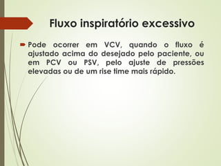 Fluxo inspiratório excessivo
 Pode ocorrer em VCV, quando o fluxo é
ajustado acima do desejado pelo paciente, ou
em PCV ou PSV, pelo ajuste de pressões
elevadas ou de um rise time mais rápido.
 