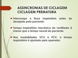 ASSINCRONIAS DE CICLAGEM
CICLAGEM PREMATURA
 Interrompe o fluxo inspiratório antes do
desejado pelo paciente;
 Tempo inspiratório mecânico do ventilador é
menor que o tempo neural do paciente.
 Nas modalidades VCV e PCV, o tempo
inspiratório é ajustado pelo operador.
 