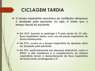 CICLAGEM TARDIA
 O tempo inspiratório mecânico do ventilador ultrapassa
o desejado pelo paciente, ou seja, é maior que o
tempo neural do paciente.
 Em VCV, quando se prolonga o TI pelo ajuste de VC alto,
fluxo inspiratório baixo, e/ou uso de pausa inspiratória de
forma inadequada.
 Na PCV, ocorre se o tempo inspiratório for ajustado além
do desejado pelo paciente.
 Em PSV, particularmente nas doenças obstrutivas, como a
DPOC a alta resistência e a complacência do sistema
respiratório levam à desaceleração do fluxo inspiratório
de forma lenta, prolongando o TI.
 
