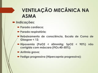 VENTILAÇÃO MECÂNICA NA
ASMA
 Indicações:
 Parada cardíaca;
 Parada respiratória;
 Rebaixamento de consciência, Escala de Coma de
Glasgow < 12;
 Hipoxemia (PaO2 < 60mmHg; SpO2 < 90%) não
corrigida com máscara (FiO2:40-50%);
 Arritmia grave;
 Fadiga progressiva (Hipercapnia progressiva);
 