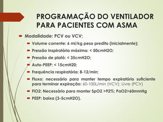 PROGRAMAÇÃO DO VENTILADOR
PARA PACIENTES COM ASMA
 Modalidade: PCV ou VCV;
 Volume corrente: 6 ml/kg peso predito (inicialmente);
 Pressão inspiratória máxima: < 50cmH2O;
 Pressão de platô: < 35cmH2O;
 Auto-PEEP: < 15cmH20;
 Frequência respiratória: 8-12/min;
 Fluxo: necessário para manter tempo expiratório suficiente
para terminar expiração: 60-100L/min (VCV); Livre (PCV)
 FiO2: Necessário para manter SpO2 >92%; PaO2>60mmHg
 PEEP: baixa (3-5cmH2O).
 