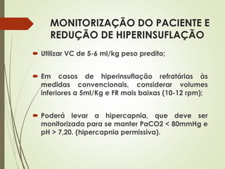 MONITORIZAÇÃO DO PACIENTE E
REDUÇÃO DE HIPERINSUFLAÇÃO
 Utilizar VC de 5-6 ml/kg peso predito;
 Em casos de hiperinsuflação refratárias às
medidas convencionais, considerar volumes
inferiores a 5ml/Kg e FR mais baixas (10-12 rpm);
 Poderá levar a hipercapnia, que deve ser
monitorizada para se manter PaCO2 < 80mmHg e
pH > 7,20. (hipercapnia permissiva).
 