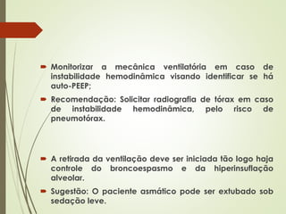  Monitorizar a mecânica ventilatória em caso de
instabilidade hemodinâmica visando identificar se há
auto-PEEP;
 Recomendação: Solicitar radiografia de tórax em caso
de instabilidade hemodinâmica, pelo risco de
pneumotórax.
 A retirada da ventilação deve ser iniciada tão logo haja
controle do broncoespasmo e da hiperinsuflação
alveolar.
 Sugestão: O paciente asmático pode ser extubado sob
sedação leve.
 