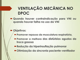 VENTILAÇÃO MECÂNICA NO
DPOC
 Quando houver contraindicação para VNI ou
quando houver falha no uso da VNI
 Objetivos:
Promover repouso da musculatura respiratória,
Promover a melhora dos distúrbios agudos da
troca gasosa
Redução da hiperinsuflação pulmonar
Otimização da sincronia paciente-ventilador
 