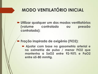 MODO VENTILATÓRIO INICIAL
 Utilizar qualquer um dos modos ventilatórios
(volume controlado ou pressão
controlada);
 Fração inspirada de oxigênio (FiO2):
 Ajustar com base na gasometria arterial e
na oximetria de pulso / menor FIO2 que
mantenha a SaO2 entre 92-95% e PaO2
entre 65-80 mmHg.
 