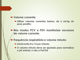  Volume corrente:
 Utilizar volumes correntes baixos, de 6 ml/kg do
peso predito;
 Nos modos PCV e PSV monitorizar excessos
de volume corrente.
 Frequência respiratória e volume minuto:
 Inicial entre 8 e 12 por minuto;
 O volume minuto deve ser ajustado para normalizar
o pH arterial, e não a PaCO2
 