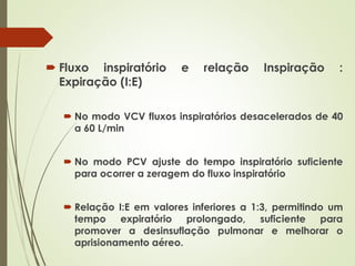  Fluxo inspiratório e relação Inspiração :
Expiração (I:E)
 No modo VCV fluxos inspiratórios desacelerados de 40
a 60 L/min
 No modo PCV ajuste do tempo inspiratório suficiente
para ocorrer a zeragem do fluxo inspiratório
 Relação I:E em valores inferiores a 1:3, permitindo um
tempo expiratório prolongado, suficiente para
promover a desinsuflação pulmonar e melhorar o
aprisionamento aéreo.
 