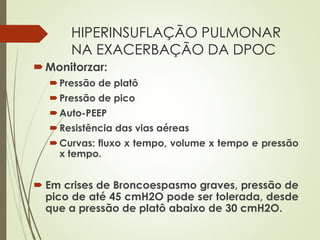 HIPERINSUFLAÇÃO PULMONAR
NA EXACERBAÇÃO DA DPOC
Monitorzar:
Pressão de platô
Pressão de pico
Auto-PEEP
Resistência das vias aéreas
Curvas: fluxo x tempo, volume x tempo e pressão
x tempo.
 Em crises de Broncoespasmo graves, pressão de
pico de até 45 cmH2O pode ser tolerada, desde
que a pressão de platô abaixo de 30 cmH2O.
 