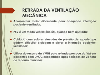 RETIRADA DA VENTILAÇÃO
MECÂNICA
 Apresentam maior dificuldade para adequada interação
paciente-ventilador;
 PSV é um modo ventilatório útil, quando bem ajustada;
 Cuidado com valores elevados de pressão de suporte que
podem dificultar ciclagem e piorar a interação paciente-
ventilador;
 Utilizar do recurso da VMNI para retirada precoce da VM em
pacientes com DPOC exacerbado após períodos de 24-48hs
de repouso muscular.
 