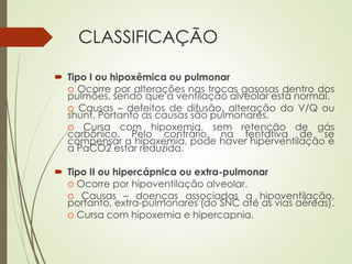 CLASSIFICAÇÃO
 Tipo I ou hipoxêmica ou pulmonar
o Ocorre por alterações nas trocas gasosas dentro dos
pulmões, sendo que a ventilação alveolar está normal.
o Causas – defeitos de difusão, alteração da V/Q ou
shunt. Portanto as causas são pulmonares.
o Cursa com hipoxemia, sem retenção de gás
carbônico. Pelo contrário, na tentativa de se
compensar a hipoxemia, pode haver hiperventilação e
a PaCO2 estar reduzida.
 Tipo II ou hipercápnica ou extra-pulmonar
o Ocorre por hipoventilação alveolar.
o Causas – doenças associadas a hipoventilação,
portanto, extra-pulmonares (do SNC até as vias aéreas).
o Cursa com hipoxemia e hipercapnia.
 