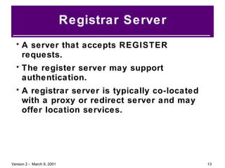 Registrar Server A server that accepts REGISTER requests. The register server may support authentication. A registrar server is typically co-located with a proxy or redirect server and may offer location services. 