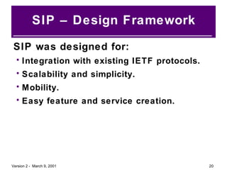 SIP – Design Framework SIP was designed for: Integration with existing IETF protocols. Scalability and simplicity. Mobility. Easy feature and service creation. 