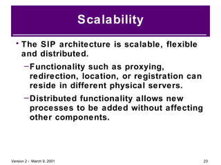 Scalability The SIP architecture is scalable, flexible and distributed. Functionality such as proxying, redirection, location, or registration can reside in different physical servers. Distributed functionality allows new processes to be added without affecting other components. 