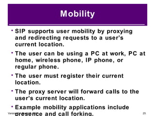 Mobility SIP supports user mobility by proxying and redirecting requests to a user’s current location. The user can be using a PC at work, PC at home, wireless phone, IP phone, or regular phone. The user must register their current location. The proxy server will forward calls to the user’s current location. Example mobility applications include presence and call forking. 