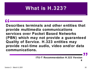 What is H.323? “ ” Describes terminals and other entities that provide multimedia communications services over Packet Based Networks (PBN) which may not provide a guaranteed Quality of Service. H.323 entities may provide real-time audio, video and/or data communications.   ITU-T Recommendation H.323 Version 4 