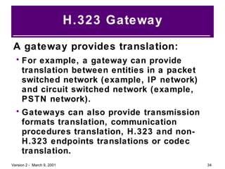H.323 Gateway A gateway provides translation: For example, a gateway can provide translation between entities in a packet switched network (example, IP network) and circuit switched network (example, PSTN network). Gateways can also provide transmission formats translation, communication procedures translation, H.323 and non-H.323 endpoints translations or codec translation. 
