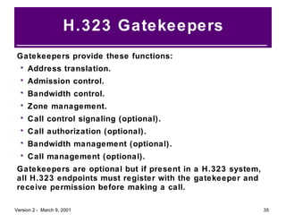 H.323 Gatekeepers Gatekeepers provide these functions: Address translation. Admission control. Bandwidth control. Zone management. Call control signaling (optional). Call authorization (optional). Bandwidth management (optional). Call management (optional). Gatekeepers are optional but if present in a H.323 system, all H.323 endpoints must register with the gatekeeper and receive permission before making a call. 