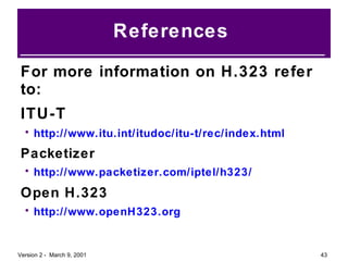 References  For more information on H.323 refer to: ITU-T http://www.itu.int/itudoc/itu-t/rec/index.html Packetizer http://www.packetizer.com/iptel/h323/ Open H.323 http://www.openH323.org 