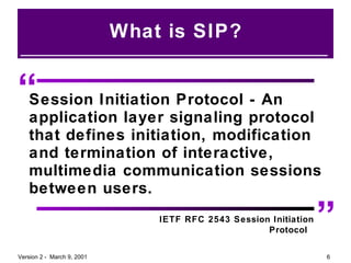 What is SIP? “ ” Session Initiation Protocol - An application layer signaling protocol that defines initiation, modification and termination of interactive, multimedia communication sessions between users. IETF RFC 2543 Session Initiation Protocol  